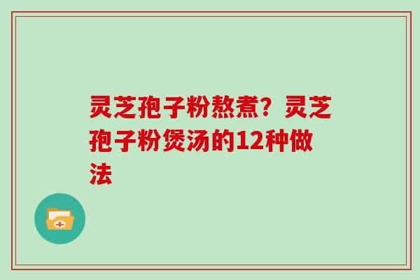 灵芝孢子粉熬煮?灵芝孢子粉煲汤的12种做法