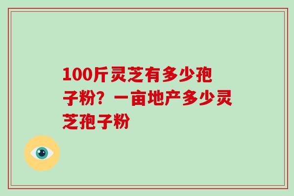 100斤灵芝有多少孢子粉？一亩地产多少灵芝孢子粉