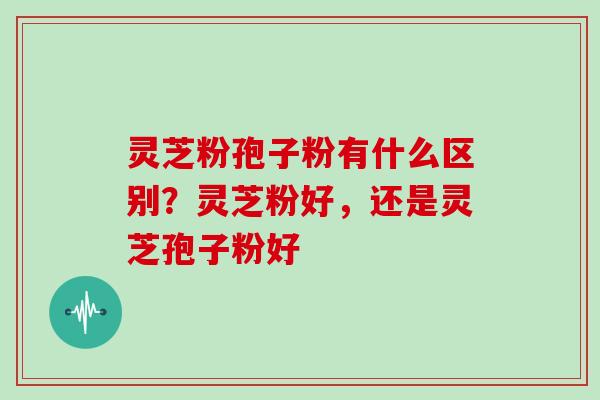 灵芝粉孢子粉有什么区别?灵芝粉好,还是灵芝孢子粉好