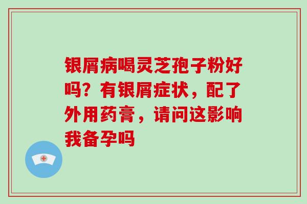银屑病喝灵芝孢子粉好吗?有银屑症状,配了外用药膏,请问这影响我备孕吗
