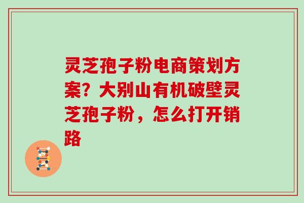 灵芝孢子粉电商策划方案？大别山有机破壁灵芝孢子粉，怎么打开销路