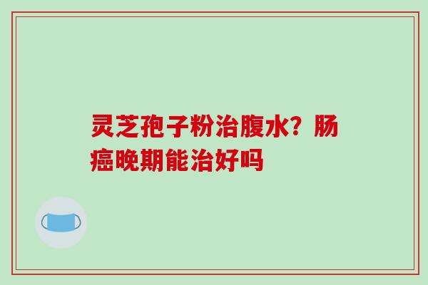 灵芝孢子粉治腹水?肠癌晚期能治好吗