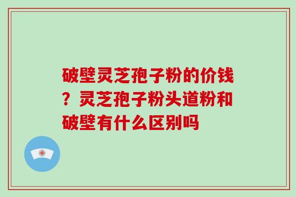 破壁灵芝孢子粉的价钱?灵芝孢子粉头道粉和破壁有什么区别吗