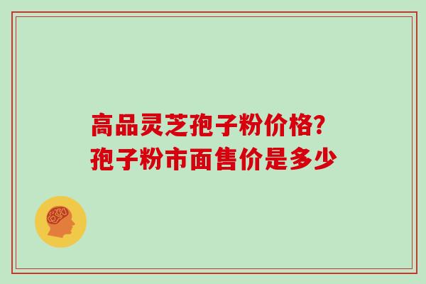 高品灵芝孢子粉价格?孢子粉市面售价是多少