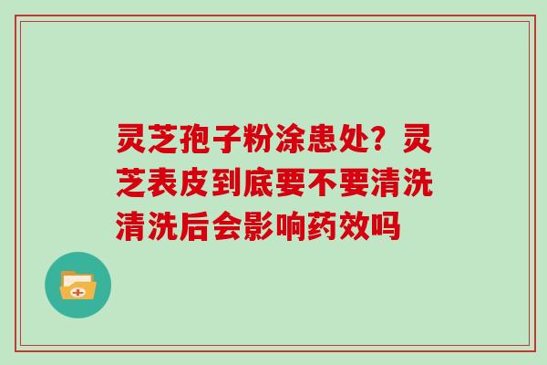 灵芝孢子粉涂患处?灵芝表皮到底要不要清洗清洗后会影响药效吗