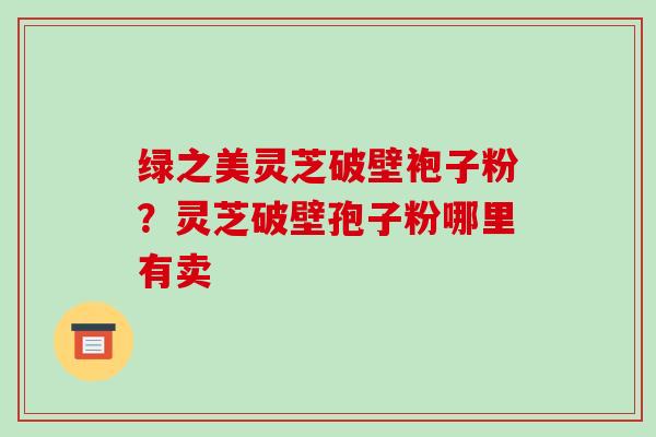 绿之美灵芝破壁袍子粉?灵芝破壁孢子粉哪里有卖