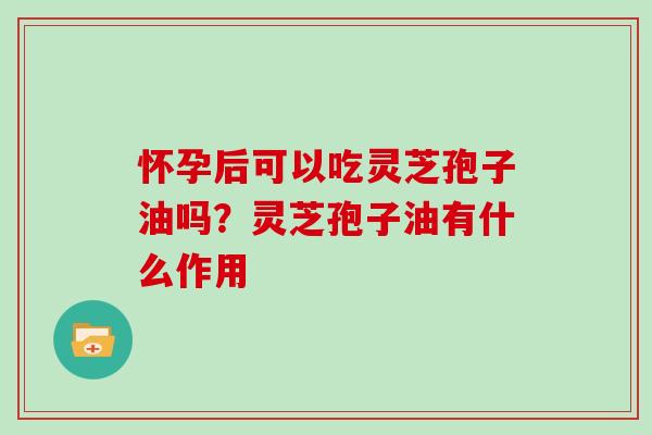 怀孕后可以吃灵芝孢子油吗?灵芝孢子油有什么作用