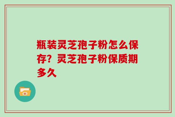 瓶装灵芝孢子粉怎么保存？灵芝孢子粉保质期多久