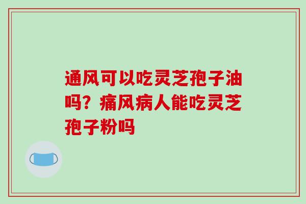 通风可以吃灵芝孢子油吗?痛风病人能吃灵芝孢子粉吗