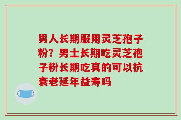 男人长期服用灵芝孢子粉？男士长期吃灵芝孢子粉长期吃真的可以抗衰老延年益寿吗
