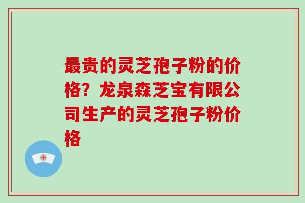 最贵的灵芝孢子粉的价格?龙泉森芝宝有限公司生产的灵芝孢子粉价格
