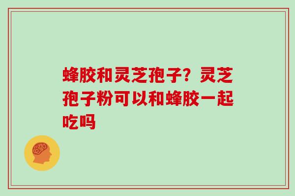 蜂胶和灵芝孢子?灵芝孢子粉可以和蜂胶一起吃吗
