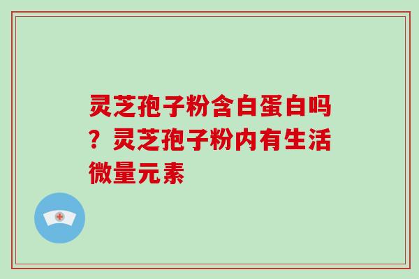 灵芝孢子粉含白蛋白吗?灵芝孢子粉内有生活微量元素