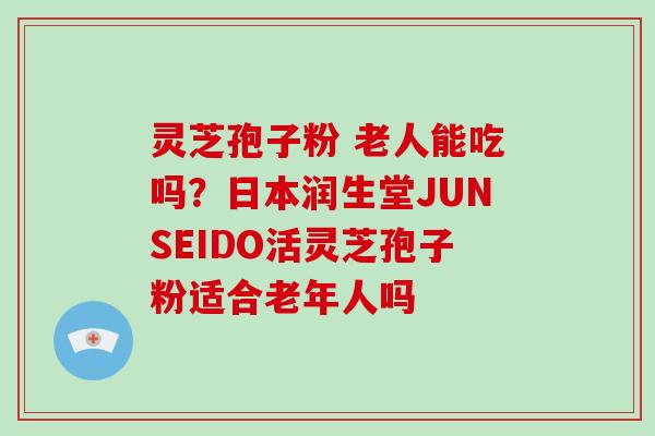 灵芝孢子粉 老人能吃吗？日本润生堂JUNSEIDO活灵芝孢子粉适合老年人吗