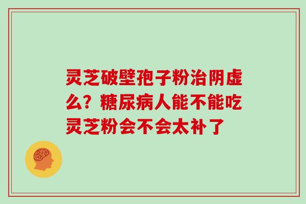 灵芝破壁孢子粉治阴虚么?糖尿病人能不能吃灵芝粉会不会太补了