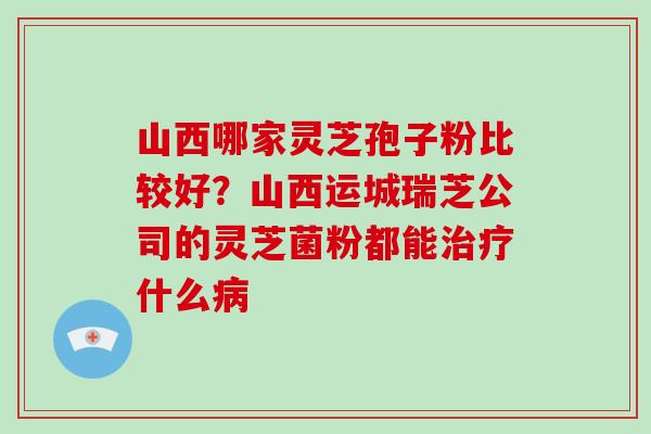 山西哪家灵芝孢子粉比较好？山西运城瑞芝公司的灵芝菌粉都能治疗什么病