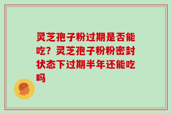 灵芝孢子粉过期是否能吃?灵芝孢子粉粉密封状态下过期半年还能吃吗