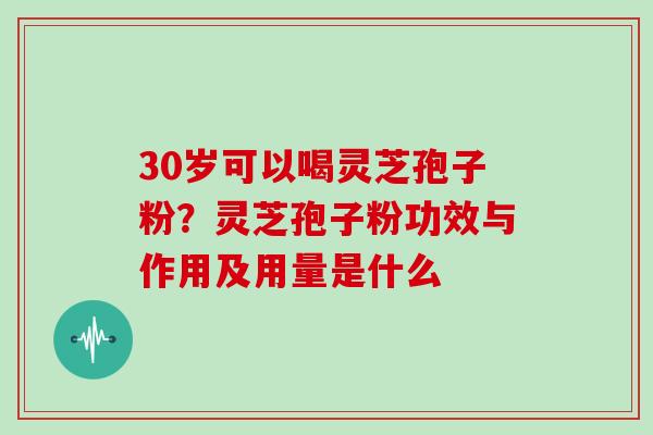 30岁可以喝灵芝孢子粉?灵芝孢子粉功效与作用及用量是什么