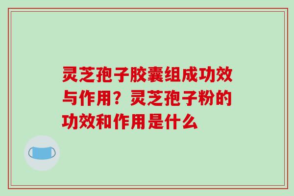 灵芝孢子胶囊组成功效与作用?灵芝孢子粉的功效和作用是什么