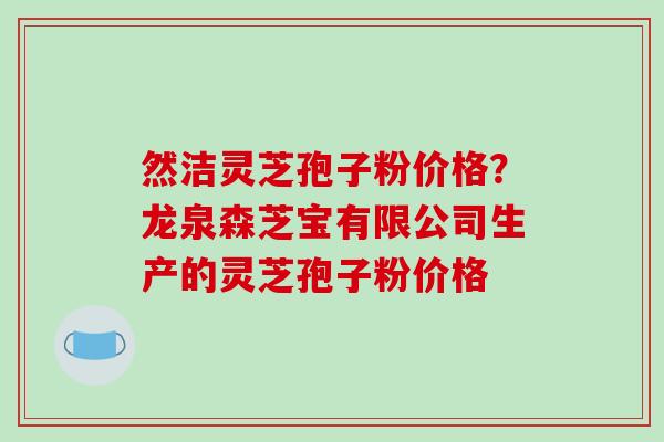 然洁灵芝孢子粉价格?龙泉森芝宝有限公司生产的灵芝孢子粉价格
