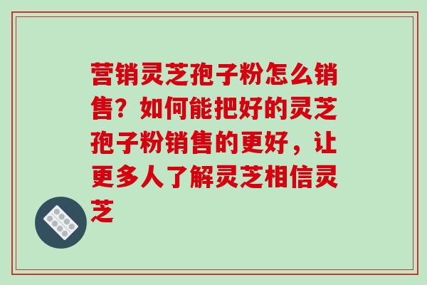 营销灵芝孢子粉怎么销售？如何能把好的灵芝孢子粉销售的更好，让更多人了解灵芝相信灵芝