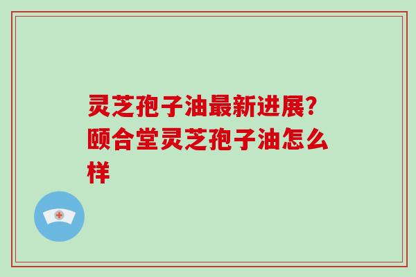 灵芝孢子油最新进展?颐合堂灵芝孢子油怎么样