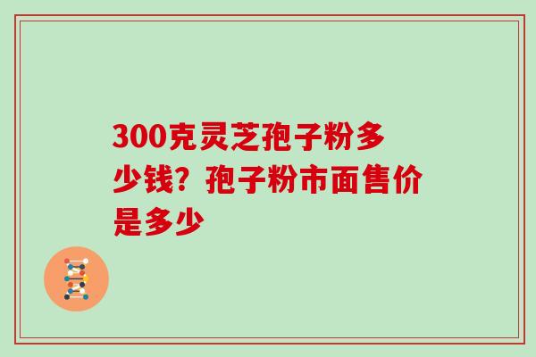 300克灵芝孢子粉多少钱?孢子粉市面售价是多少