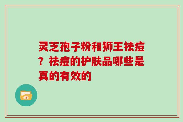 灵芝孢子粉和狮王祛痘?祛痘的护肤品哪些是真的有效的