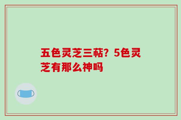 五色灵芝三萜?5色灵芝有那么神吗