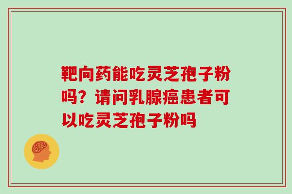 靶向药能吃灵芝孢子粉吗?请问乳腺癌患者可以吃灵芝孢子粉吗