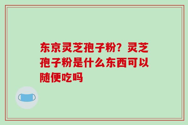 东京灵芝孢子粉？灵芝孢子粉是什么东西可以随便吃吗
