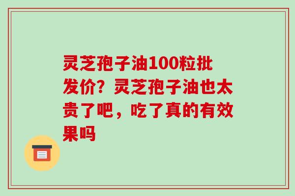 灵芝孢子油100粒批发价？灵芝孢子油也太贵了吧，吃了真的有效果吗