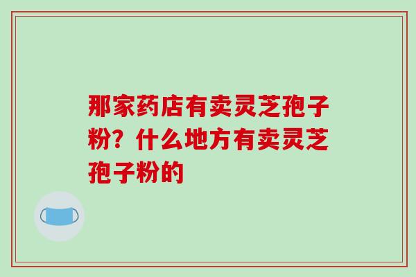 那家药店有卖灵芝孢子粉?什么地方有卖灵芝孢子粉的
