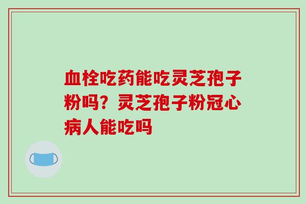 血栓吃药能吃灵芝孢子粉吗?灵芝孢子粉冠心病人能吃吗