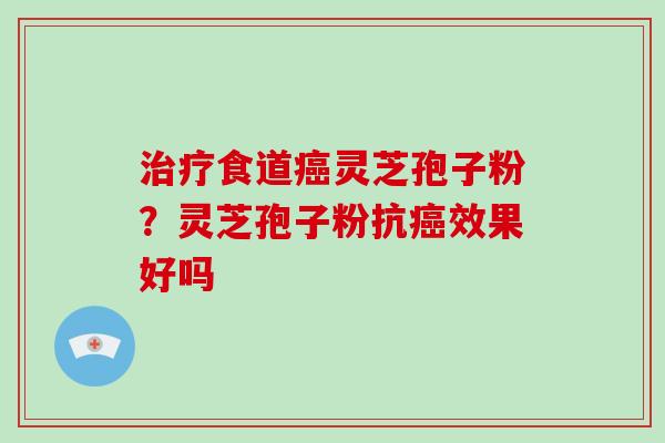 治疗食道癌灵芝孢子粉?灵芝孢子粉抗癌效果好吗