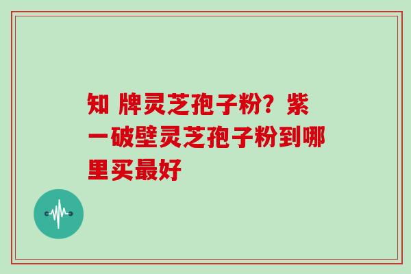 知 牌灵芝孢子粉?紫一破壁灵芝孢子粉到哪里买最好