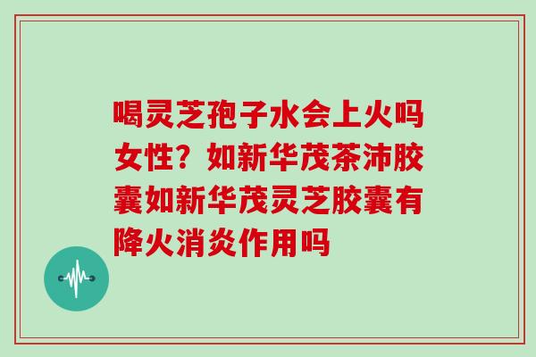 喝灵芝孢子水会上火吗女性?如新华茂茶沛胶囊如新华茂灵芝胶囊有降火消炎作用吗