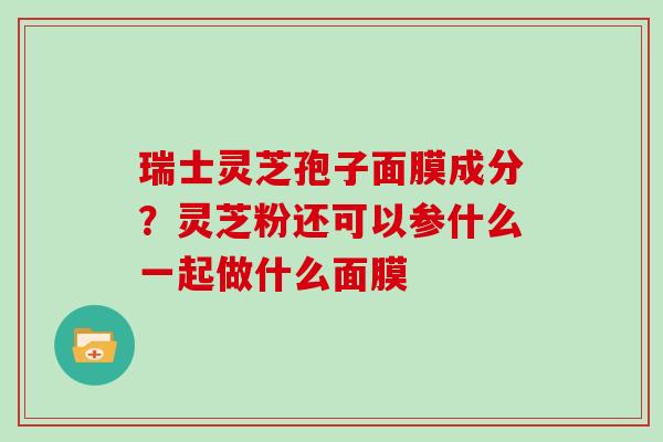 瑞士灵芝孢子面膜成分？灵芝粉还可以参什么一起做什么面膜