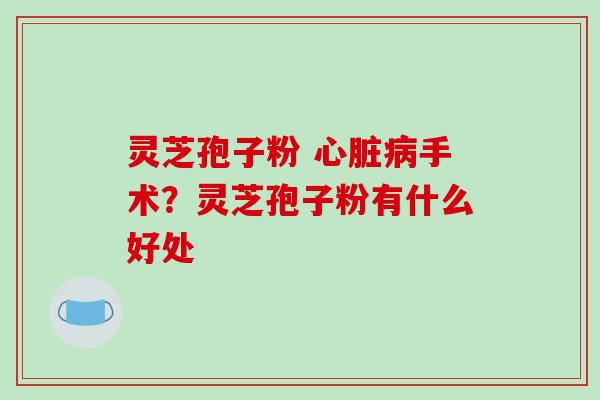灵芝孢子粉 心脏病手术?灵芝孢子粉有什么好处