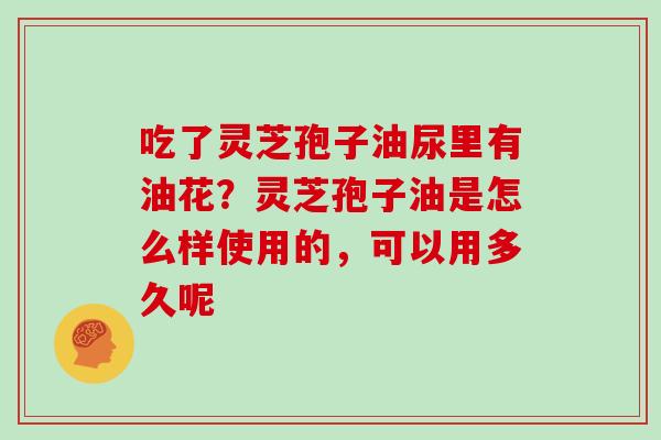 吃了灵芝孢子油尿里有油花?灵芝孢子油是怎么样使用的,可以用多久呢