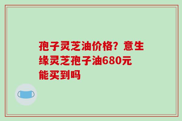 孢子灵芝油价格？意生缘灵芝孢子油680元能买到吗