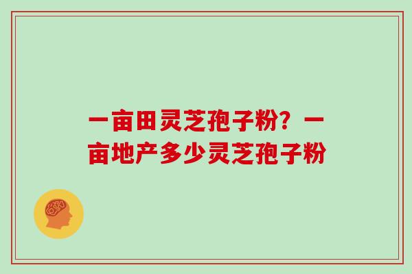 一亩田灵芝孢子粉?一亩地产多少灵芝孢子粉