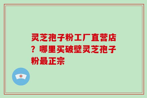 灵芝孢子粉工厂直营店？哪里买破壁灵芝孢子粉最正宗