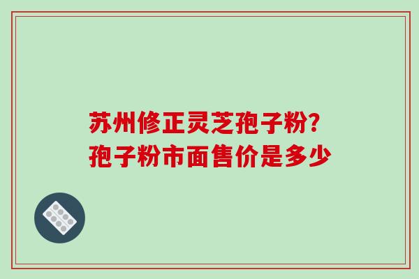 苏州修正灵芝孢子粉?孢子粉市面售价是多少
