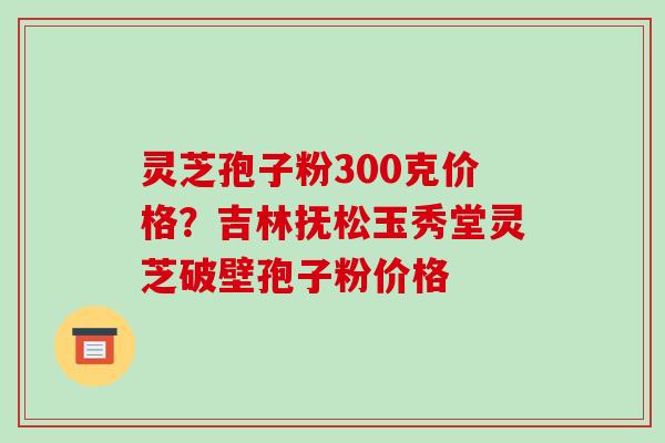 灵芝孢子粉300克价格?吉林抚松玉秀堂灵芝破壁孢子粉价格