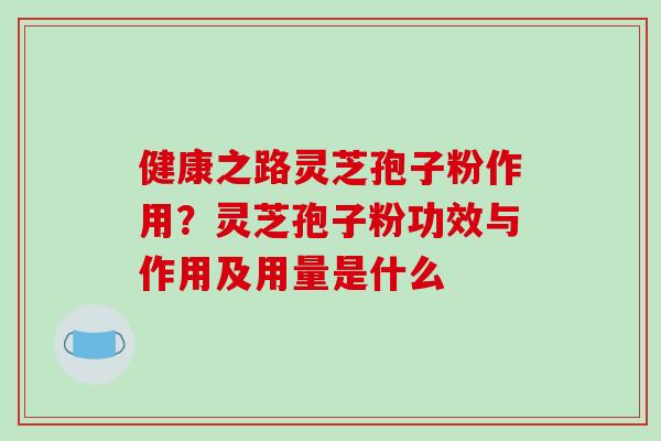 健康之路灵芝孢子粉作用？灵芝孢子粉功效与作用及用量是什么