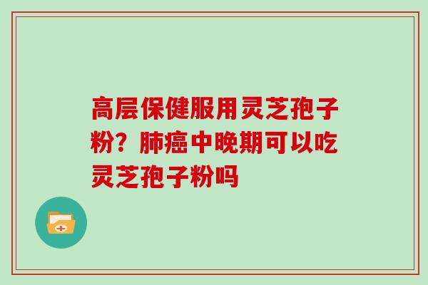 高层保健服用灵芝孢子粉?肺癌中晚期可以吃灵芝孢子粉吗