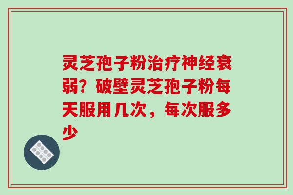 灵芝孢子粉治疗神经衰弱？破壁灵芝孢子粉每天服用几次，每次服多少