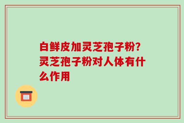 白鲜皮加灵芝孢子粉?灵芝孢子粉对人体有什么作用