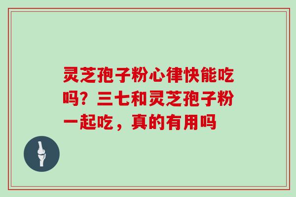 灵芝孢子粉心律快能吃吗?三七和灵芝孢子粉一起吃,真的有用吗